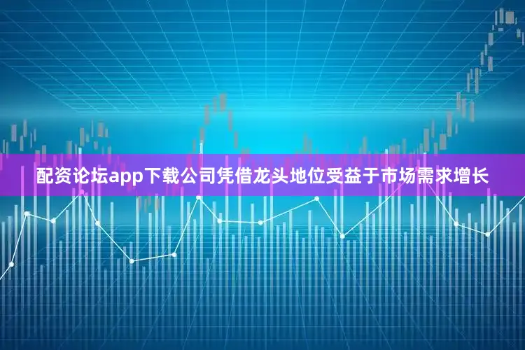 配资论坛app下载公司凭借龙头地位受益于市场需求增长