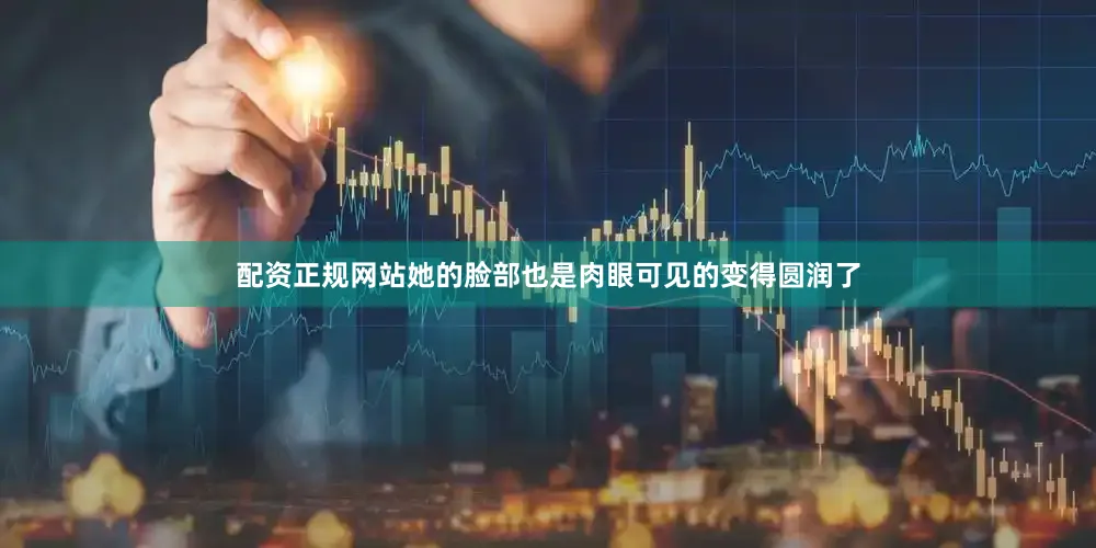 配资正规网站她的脸部也是肉眼可见的变得圆润了